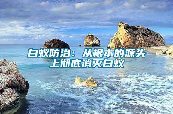 白蟻防治:從根本的源頭上徹底消滅白蟻